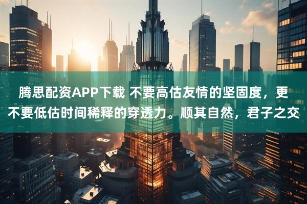 腾思配资APP下载 不要高估友情的坚固度，更不要低估时间稀释的穿透力。顺其自然，君子之交