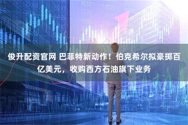 俊升配资官网 巴菲特新动作！伯克希尔拟豪掷百亿美元，收购西方石油旗下业务
