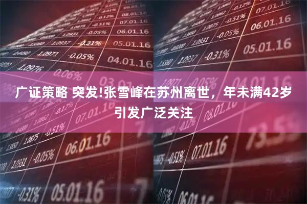 广证策略 突发!张雪峰在苏州离世，年未满42岁引发广泛关注