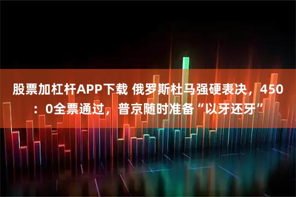 股票加杠杆APP下载 俄罗斯杜马强硬表决，450：0全票通过，普京随时准备“以牙还牙”