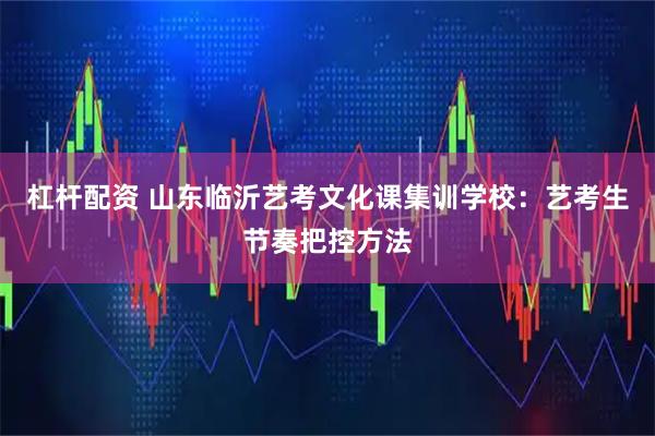 杠杆配资 山东临沂艺考文化课集训学校:艺考生节奏把控方法