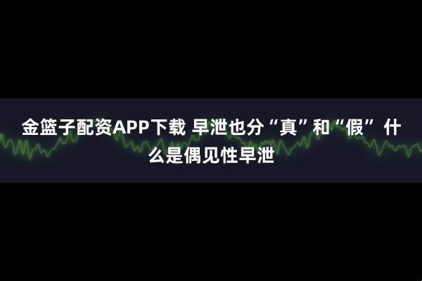 金篮子配资APP下载 早泄也分“真”和“假” 什么是偶见性早泄