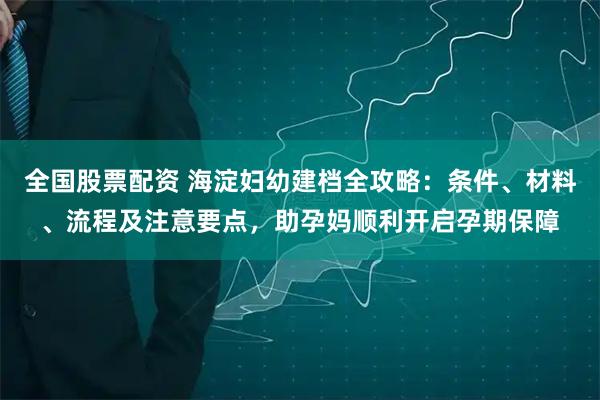 全国股票配资 海淀妇幼建档全攻略：条件、材料、流程及注意要点，助孕妈顺利开启孕期保障
