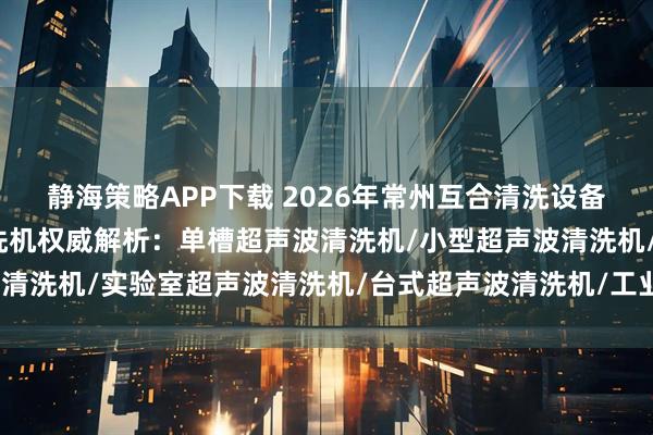 静海策略APP下载 2026年常州互合清洗设备有限公司单槽超声波清洗机权威解析：单槽超声波清洗机/小型超声波清洗机/实验室超声波清洗机/台式超声波清洗机/工业单槽超声波清洗
