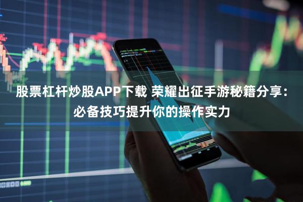 股票杠杆炒股APP下载 荣耀出征手游秘籍分享：必备技巧提升你的操作实力
