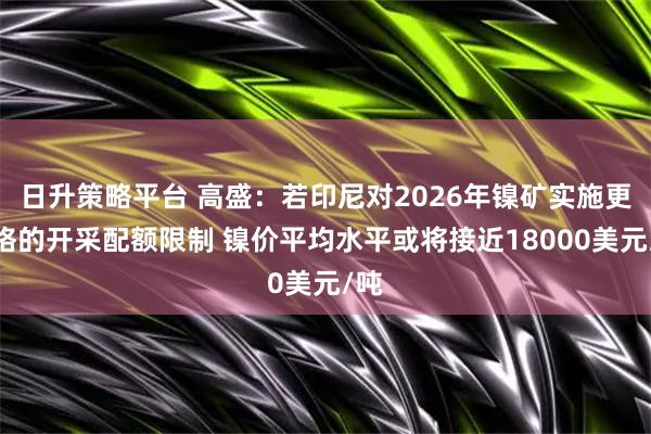 日升策略平台 高盛：若印尼对2026年镍矿实施更严格的开采配额限制 镍价平均水平或将接近18000美元/吨