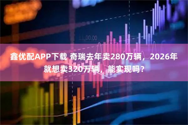 鑫优配APP下载 奇瑞去年卖280万辆，2026年就想卖320万辆，能实现吗？