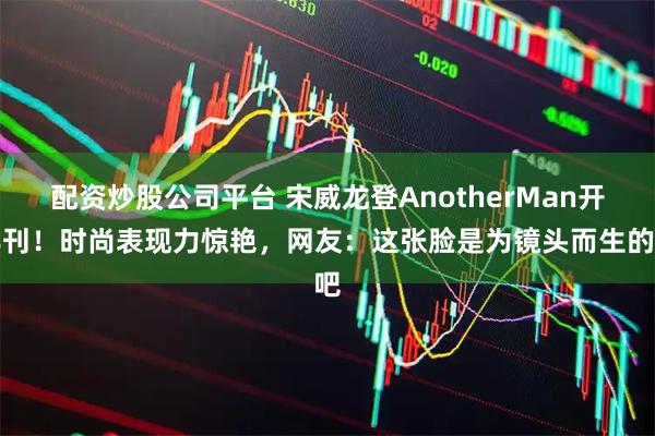 配资炒股公司平台 宋威龙登AnotherMan开年刊！时尚表现力惊艳，网友：这张脸是为镜头而生的吧