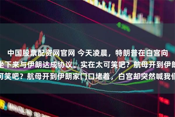 中国股票配资网官网 今天凌晨，特朗普在白宫向全世界喊话：美国愿意坐下来与伊朗达成协议。实在太可笑吧？航母开到伊朗家门口堵着，白宫却突然喊我们谈谈