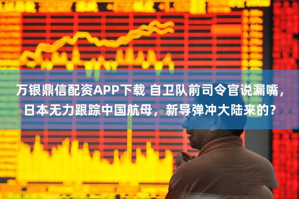 万银鼎信配资APP下载 自卫队前司令官说漏嘴，日本无力跟踪中国航母，新导弹冲大陆来的？