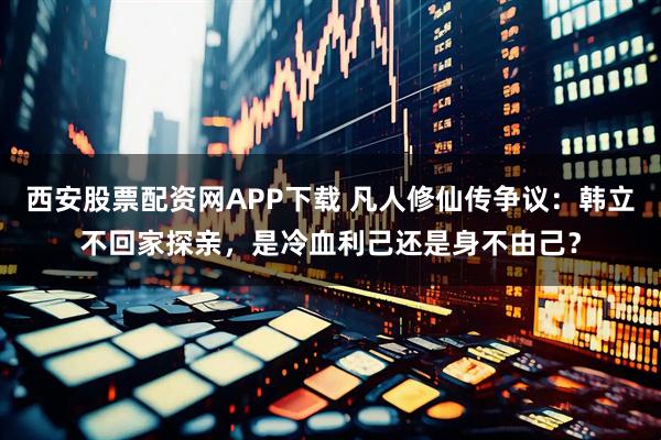 西安股票配资网APP下载 凡人修仙传争议：韩立不回家探亲，是冷血利己还是身不由己？