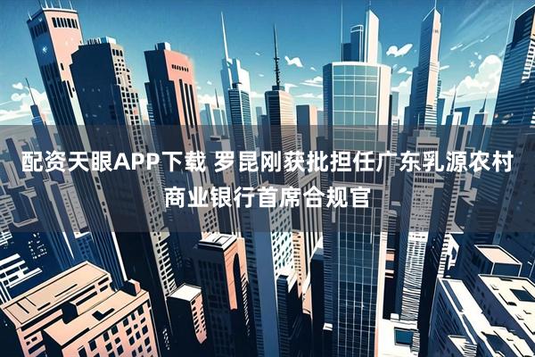 配资天眼APP下载 罗昆刚获批担任广东乳源农村商业银行首席合规官