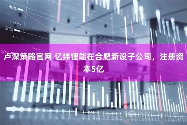 卢深策略官网 亿纬锂能在合肥新设子公司，注册资本5亿