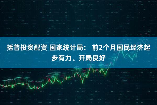 括普投资配资 国家统计局: 前2个月国民经济起步有力、开局良好