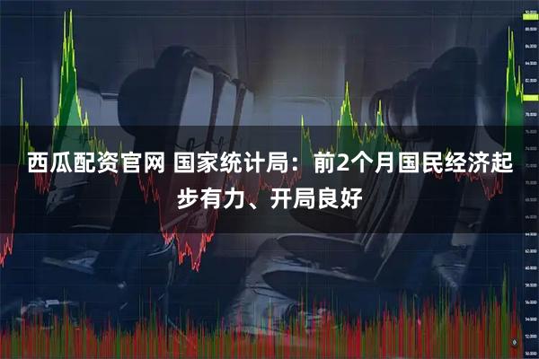 西瓜配资官网 国家统计局：前2个月国民经济起步有力、开局良好