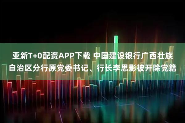 亚新T+0配资APP下载 中国建设银行广西壮族自治区分行原党委书记、行长李思影被开除党籍