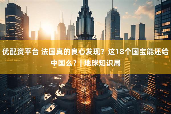 优配资平台 法国真的良心发现？这18个国宝能还给中国么？| 地球知识局