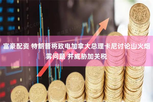 富豪配资 特朗普将致电加拿大总理卡尼讨论山火烟雾问题 并威胁加关税
