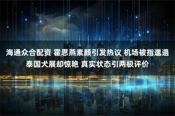 海通众合配资 霍思燕素颜引发热议 机场被指邋遢泰国犬展却惊艳 真实状态引两极评价