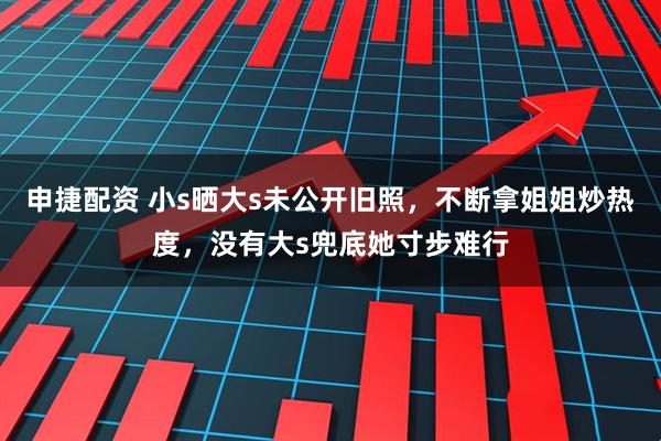 申捷配资 小s晒大s未公开旧照，不断拿姐姐炒热度，没有大s兜底她寸步难行