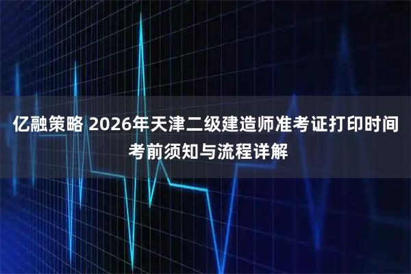 亿融策略 2026年天津二级建造师准考证打印时间 考前须知与流程详解