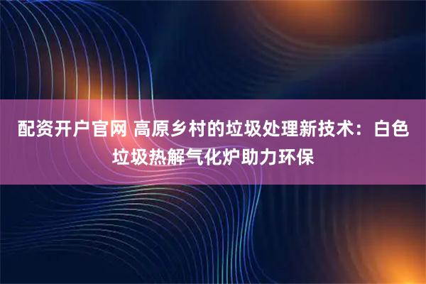 配资开户官网 高原乡村的垃圾处理新技术：白色垃圾热解气化炉助力环保
