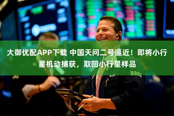 大御优配APP下载 中国天问二号逼近！即将小行星机动捕获，取回小行星样品