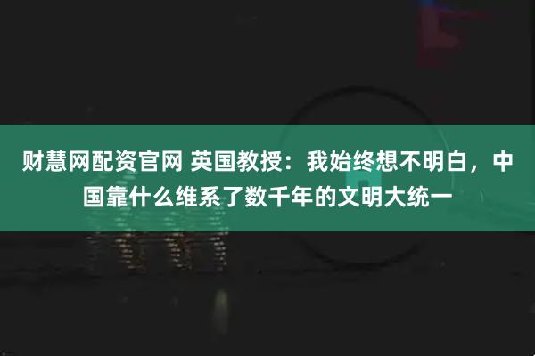 财慧网配资官网 英国教授：我始终想不明白，中国靠什么维系了数千年的文明大统一