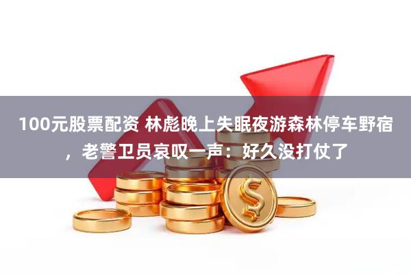 100元股票配资 林彪晚上失眠夜游森林停车野宿，老警卫员哀叹一声：好久没打仗了