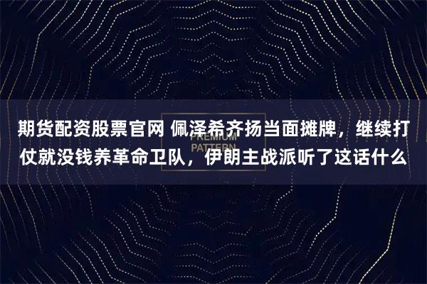 期货配资股票官网 佩泽希齐扬当面摊牌，继续打仗就没钱养革命卫队，伊朗主战派听了这话什么